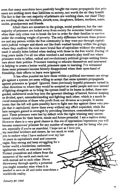  my anarchist brothers and sisters, far too much to wish  * better world, a borderless, nationless,  seem that many anarchists have passively bought the states propaganda that pris- oners are nothing more than liabilites to society, not worth the air they breath! The fact i that the vast majority of prisoners are working class, our class! They are working class, our brothers, sister#; sons, daughters, fathers, mothers, aunts uncles, grandparents and friends.  ‘Albeit there are monsters in the gulags, social predators, but the vast ‘majority of prisoners are locked away from society for economic based crimes; often their only crime was to break the law in order for their fumilies to survive, under the crushing weight of poverty. The only difference between these prisor- ers and any person within the free cormunity is they were put through capital- sl judicial wringer and shool out like fresh washed laundry within the gulags, where they confront the even more brutal face of capitalism without the smiling ‘mask it usually hides behind when desling with those in the free world. During 16 Tong years inside I’ve al too often watched a sad scenario play itself out where prisoners write to leftist, radical and revolutionary political groups seeking litera- ‘ture about their politics. Prisoners wanting to educate themselves and interested i helping to create a better world, prisoners open o learning. I’ve witnessed those sume prisoners become bitterly disappointed when their open-hand of friendship, thei efforts to learn were ignored.  1t has often puzzled me how those within a political movement can strug- gle against a system yet seem wiling to accept that same system’s propaganda against prisoners as ‘gospel”. Ignored, these previously hopeful prisoners turned in other directions to where they would be accepted as useful people and now instead of fighting alongside us to bring the system tself to its knees in defeat, these mis- ‘guided, embittered souls buy into the ignorant ideology of hatred, forever keeping s divided, apart, misunderstanding and fighting each other, which is a much fa- Vored manipulation of those who profit from our division as a people, It seems ironic that the left wil quite possibly have to fight one day against these very peo- ple that it capitulated, threw them way without any effort expended, while the Tate mongers gained in strength by providing literature, comradeship and sup- port. These prisoners were lost by defiult with the right winning easy uncon- tested victories for their hearts, minds and future potential. I am a captive today. However there i a very good chance n this era of oppression/repression you will become tomorrows’ prisoner for any number of reasons or just for being who you are,especially f youre an anarchist. I hope not as I love you  you to endure what I have endured over my last 16 years in capitalism’s stesl and concrete cages. Stay strong and keep struggling for 8  egalitarian world, an anarchist world. Protect yourselves and others from the monsters of the earth and reach out ‘with mutual aid to each other. Never throwaway through apathy a potential you might someday miss when it is eeded to save un all and make anarchism 3  worldwide reality. January 20 1996  2 
